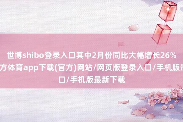 世博shibo登錄入口其中2月份同比大幅增長26%-世博官方體育app下載(官方)網(wǎng)站/網(wǎng)頁版登錄入口/手機(jī)版最新下載