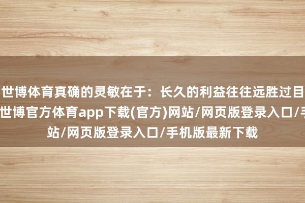世博體育真確的靈敏在于：長久的利益往往遠勝過目前的頃刻得失-世博官方體育app下載(官方)網站/網頁版登錄入口/手機版最新下載