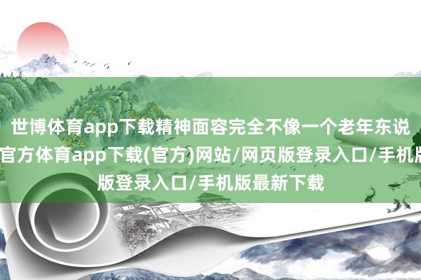 世博體育app下載精神面容完全不像一個老年東說念主-世博官方體育app下載(官方)網站/網頁版登錄入口/手機版最新下載