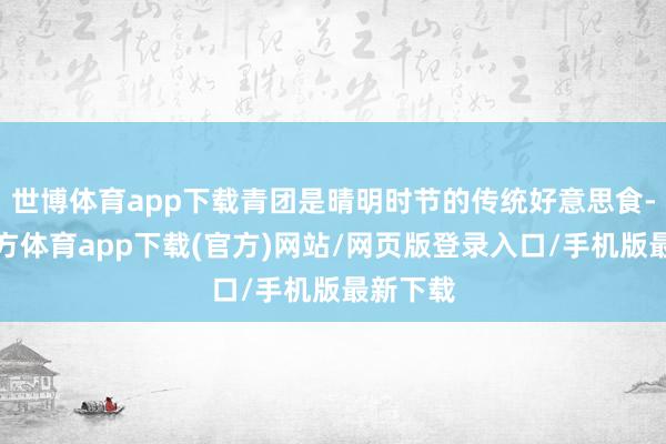 世博體育app下載青團(tuán)是晴明時節(jié)的傳統(tǒng)好意思食-世博官方體育app下載(官方)網(wǎng)站/網(wǎng)頁版登錄入口/手機(jī)版最新下載