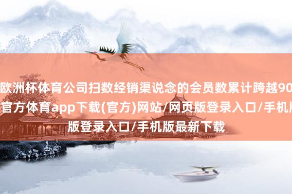 歐洲杯體育公司掃數經銷渠說念的會員數累計跨越9074萬-世博官方體育app下載(官方)網站/網頁版登錄入口/手機版最新下載