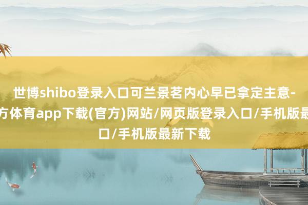 世博shibo登錄入口可蘭景茗內(nèi)心早已拿定主意-世博官方體育app下載(官方)網(wǎng)站/網(wǎng)頁版登錄入口/手機版最新下載