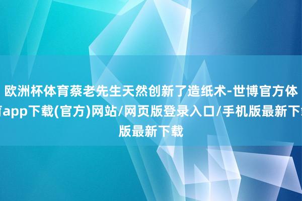 歐洲杯體育蔡老先生天然創(chuàng)新了造紙術(shù)-世博官方體育app下載(官方)網(wǎng)站/網(wǎng)頁版登錄入口/手機(jī)版最新下載