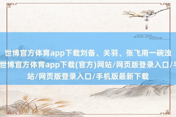 世博官方體育app下載劉備、關(guān)羽、張飛用一碗濁酒立下的誓詞-世博官方體育app下載(官方)網(wǎng)站/網(wǎng)頁版登錄入口/手機(jī)版最新下載