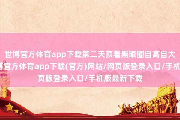 世博官方體育app下載第二天頂著黑眼圈自高自大？如今-世博官方體育app下載(官方)網站/網頁版登錄入口/手機版最新下載