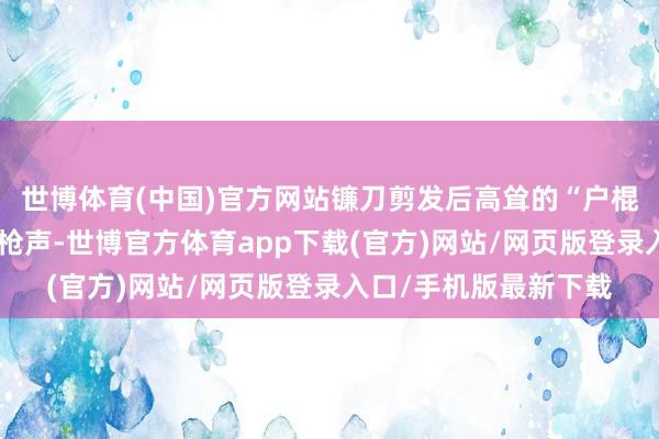 世博體育(中國)官方網站鐮刀剪發后高聳的“戶棍”以及響徹林澗的火槍聲-世博官方體育app下載(官方)網站/網頁版登錄入口/手機版最新下載
