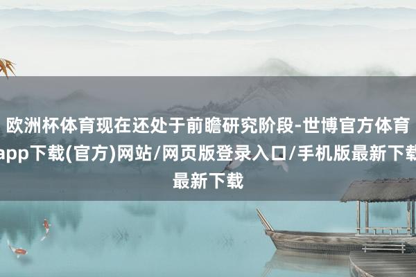 歐洲杯體育現在還處于前瞻研究階段-世博官方體育app下載(官方)網站/網頁版登錄入口/手機版最新下載