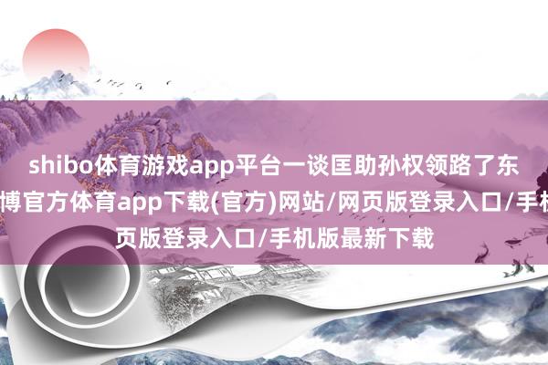 shibo體育游戲app平臺(tái)一談匡助孫權(quán)領(lǐng)路了東吳的政權(quán)-世博官方體育app下載(官方)網(wǎng)站/網(wǎng)頁版登錄入口/手機(jī)版最新下載