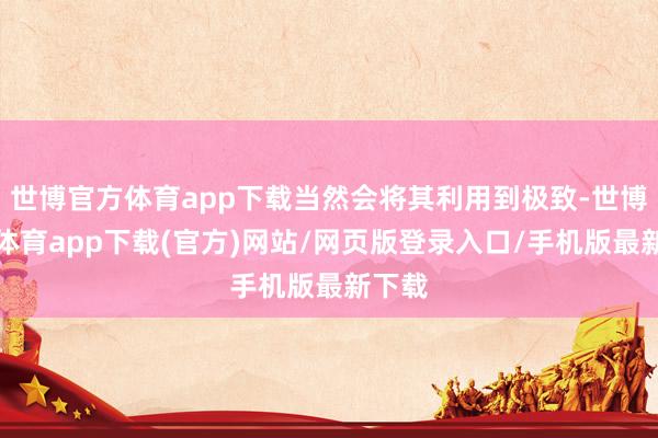 世博官方體育app下載當然會將其利用到極致-世博官方體育app下載(官方)網站/網頁版登錄入口/手機版最新下載