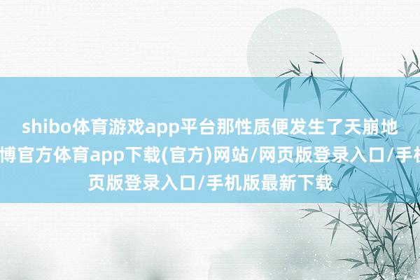 shibo體育游戲app平臺那性質(zhì)便發(fā)生了天崩地裂的變化-世博官方體育app下載(官方)網(wǎng)站/網(wǎng)頁版登錄入口/手機(jī)版最新下載