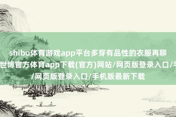 shibo體育游戲app平臺(tái)多穿有品性的衣服再聊聊衣服的質(zhì)地-世博官方體育app下載(官方)網(wǎng)站/網(wǎng)頁(yè)版登錄入口/手機(jī)版最新下載