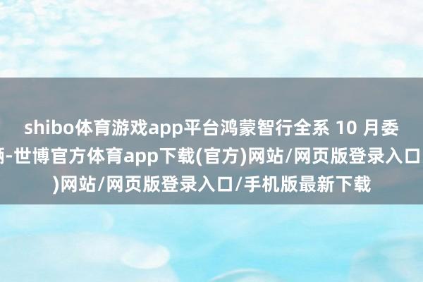 shibo體育游戲app平臺(tái)鴻蒙智行全系 10 月委派新車(chē) 41643 輛-世博官方體育app下載(官方)網(wǎng)站/網(wǎng)頁(yè)版登錄入口/手機(jī)版最新下載
