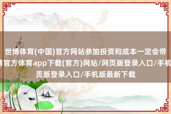 世博體育(中國(guó))官方網(wǎng)站參加投資和成本一定會(huì)帶往還報(bào)-世博官方體育app下載(官方)網(wǎng)站/網(wǎng)頁(yè)版登錄入口/手機(jī)版最新下載