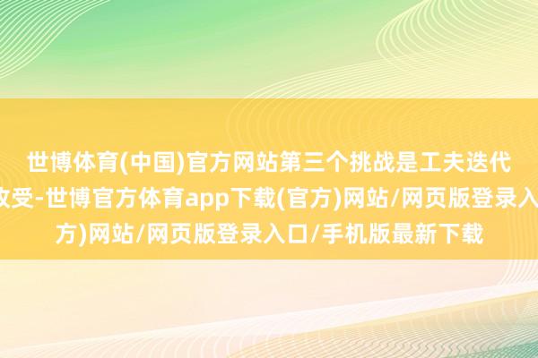 世博體育(中國)官方網站　　第三個挑戰是工夫迭代與自主掌控的計謀收受-世博官方體育app下載(官方)網站/網頁版登錄入口/手機版最新下載
